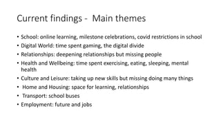 Current findings - Main themes
• School: online learning, milestone celebrations, covid restrictions in school
• Digital World: time spent gaming, the digital divide
• Relationships: deepening relationships but missing people
• Health and Wellbeing: time spent exercising, eating, sleeping, mental
health
• Culture and Leisure: taking up new skills but missing doing many things
• Home and Housing: space for learning, relationships
• Transport: school buses
• Employment: future and jobs
 