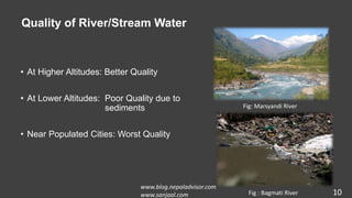 Quality of River/Stream Water
• At Higher Altitudes: Better Quality
• At Lower Altitudes: Poor Quality due to
sediments
• Near Populated Cities: Worst Quality
10
Fig: Marsyandi River
Fig : Bagmati River
www.blog.nepaladvisor.com
www.sanjaal.com
 