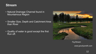 Stream
• Natural Drainage Channel found in
Mountainous Region
• Smaller Size, Depth and Catchment Area
than River
• Quality of water is good except the first
Run off.
Fig:Stream
www.gravitysmith.com
12
 