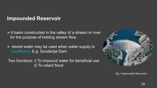 Impounded Reservoir
16
It basin constructed in the valley of a stream or river
for the purpose of holding stream flow.
 stored water may be used when water supply is
insufficient. E.g. Sundarijal Dam
Two functions: i) To impound water for beneficial use
ii) To retard flood
Fig : Impounded Reservoir
 