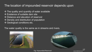 17
The location of impounded reservoir depends upon
 The quality and quantity of water available
 Existence of suitable dam site
 Distance and elevation of reservoir
 Density and distribution of population
 Geological conditions etc.
The water quality is the same as in streams and rivers.
Fig: Impounded Reservoir www.slideshare.net
 