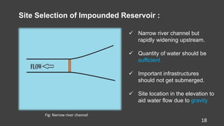 18
Site Selection of Impounded Reservoir :
 Narrow river channel but
rapidly widening upstream.
 Quantity of water should be
sufficient
 Important infrastructures
should not get submerged.
 Site location in the elevation to
aid water flow due to gravity
Fig: Narrow river channel
 