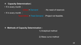  Capacity Determination:
• If in every month :
Inflow > Demand : No need of reservoir.
• If in every month :
Total Inflow < Total Demand :Project not feasible.
 Methods of Capacity Determination :
1) Analytical method
2) Mass curve method
19
 