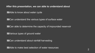 Able to know about water cycle
Can understand the various types of surface water
Can able to determine the capacity of impounded reservoir
Various types of ground water
Can understand about rainfall harvesting
Able to make best selection of water resources
After this presentation, we can able to understand about
2
 