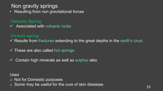 33
Non gravity springs
• Resulting from non gravitational forces
Volcanic Spring
 Associated with volcanic rocks
Fissure spring
 Results from fractures extending to the great depths in the earth’s crust
 These are also called hot springs
 Contain high minerals as well as sulphur also
Uses
o Not for Domestic purposes
o Some may be useful for the cure of skin diseases
 