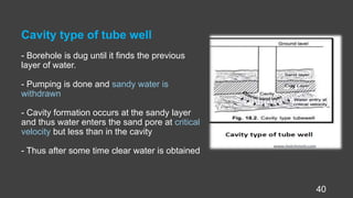 Cavity type of tube well
- Borehole is dug until it finds the previous
layer of water.
- Pumping is done and sandy water is
withdrawn
- Cavity formation occurs at the sandy layer
and thus water enters the sand pore at critical
velocity but less than in the cavity
- Thus after some time clear water is obtained
40
 