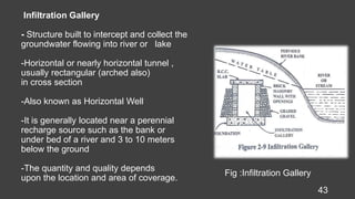 Infiltration Gallery
- Structure built to intercept and collect the
groundwater flowing into river or lake
-Horizontal or nearly horizontal tunnel ,
usually rectangular (arched also)
in cross section
-Also known as Horizontal Well
-It is generally located near a perennial
recharge source such as the bank or
under bed of a river and 3 to 10 meters
below the ground
-The quantity and quality depends
upon the location and area of coverage.
43
Fig :Infiltration Gallery
 