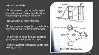 - Shallow wells constructed in series
along the bank of river to collect the
water seeping through the bank.
- Constructed of brick Masonry
- For purpose of inspection, manhole is
provided in the top cover of the well.
- Water has to pass through sandbed
and gets purified to some extent.
- Water flow from infiltration well to jack
well by gravity
44
Infiltration Wells
 
