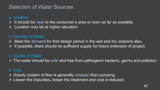 45
Selection of Water Sources
a. Location
 It should be near to the consumer’s area or town as far as possible.
 Location may be at higher elevation
b. Quantity of Water
 Meet the demand for that design period in the wet and dry seasons also.
 If possible, there should be sufficient supply for future extension of project.
c. Quality of Water
 The water should be safe and free from pathogenic bacteria, germs and pollution.
d. Cost
 Gravity system of flow is generally cheaper than pumping.
 Lesser the impurities, lesser the treatment and cost is reduced.
 