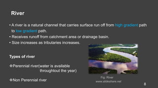 River
• A river is a natural channel that carries surface run off from high gradient path
to low gradient path.
• Receives runoff from catchment area or drainage basin.
• Size increases as tributaries increases.
Fig: River
www.slideshare.net
8
Types of river
Perennial river(water is available
throughtout the year)
Non Perennial river
 