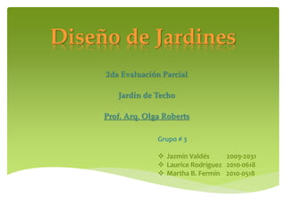 Diseño de Jardines
     2da Evaluación Parcial

        Jardín de Techo

     Prof. Arq. Olga Roberts

                   Grupo # 3

                    Jazmín Valdés     2009-2031
                    Laurice Rodríguez 2010-0618
                    Martha B. Fermín 2010-0518
 