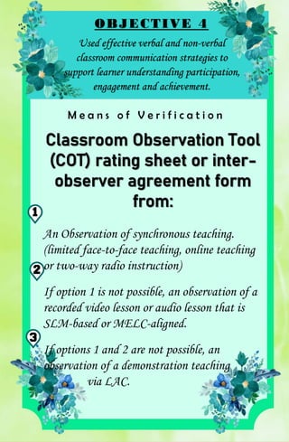 OBJECTIVE 4
Used effective verbal and non-verbal
classroom communication strategies to
support learner understanding participation,
engagement and achievement.
M e a n s o f V e r i f i c a t i o n
Classroom Observation Tool
(COT) rating sheet or inter-
observer agreement form
from:
An Observation of synchronous teaching.
(limited face-to-face teaching, online teaching
or two-way radio instruction)
If option 1 is not possible, an observation of a
recorded video lesson or audio lesson that is
SLM-based or MELC-aligned.
If options 1 and 2 are not possible, an
observation of a demonstration teaching
via LAC.
1
2
3
 