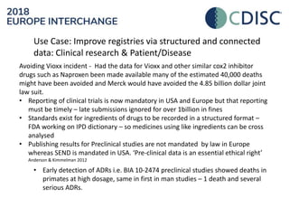 Use Case: Improve registries via structured and connected
data: Clinical research & Patient/Disease
Avoiding Vioxx incident - Had the data for Vioxx and other similar cox2 inhibitor
drugs such as Naproxen been made available many of the estimated 40,000 deaths
might have been avoided and Merck would have avoided the 4.85 billion dollar joint
law suit.
• Reporting of clinical trials is now mandatory in USA and Europe but that reporting
must be timely – late submissions ignored for over 1billion in fines
• Standards exist for ingredients of drugs to be recorded in a structured format –
FDA working on IPD dictionary – so medicines using like ingredients can be cross
analysed
• Publishing results for Preclinical studies are not mandated by law in Europe
whereas SEND is mandated in USA. ‘Pre-clinical data is an essential ethical right’
Anderson & Kimmelman 2012
• Early detection of ADRs i.e. BIA 10-2474 preclinical studies showed deaths in
primates at high dosage, same in first in man studies – 1 death and several
serious ADRs.
 