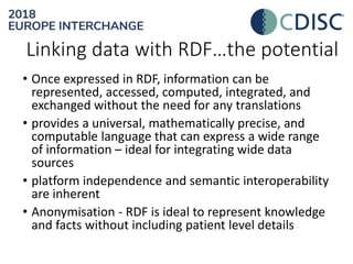 • Once expressed in RDF, information can be
represented, accessed, computed, integrated, and
exchanged without the need for any translations
• provides a universal, mathematically precise, and
computable language that can express a wide range
of information – ideal for integrating wide data
sources
• platform independence and semantic interoperability
are inherent
• Anonymisation - RDF is ideal to represent knowledge
and facts without including patient level details
Linking data with RDF…the potential
 