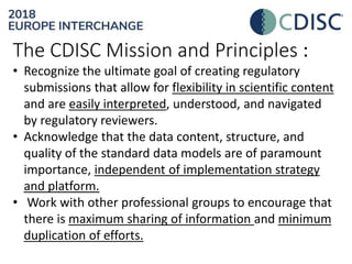 The CDISC Mission and Principles :
• Recognize the ultimate goal of creating regulatory
submissions that allow for flexibility in scientific content
and are easily interpreted, understood, and navigated
by regulatory reviewers.
• Acknowledge that the data content, structure, and
quality of the standard data models are of paramount
importance, independent of implementation strategy
and platform.
• Work with other professional groups to encourage that
there is maximum sharing of information and minimum
duplication of efforts.
 