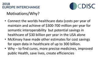 Motivations/Why?
• Connect the worlds healthcare data (costs per year of
maintain and achieve of $300-700 million per year for
semantic interoperability but potential savings in
healthcare of $30 billion per year in the USA alone
• McKinsey have made other estimates for cost savings
for open data in healthcare of up to 300 billion.
• Why – to find cures, more precise medicines, improved
public Health, save lives, create efficiencies
 