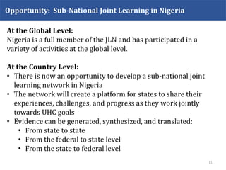 Opportunity: Sub-National Joint Learning in Nigeria
11
At the Global Level:
Nigeria is a full member of the JLN and has participated in a
variety of activities at the global level.
At the Country Level:
• There is now an opportunity to develop a sub-national joint
learning network in Nigeria
• The network will create a platform for states to share their
experiences, challenges, and progress as they work jointly
towards UHC goals
• Evidence can be generated, synthesized, and translated:
• From state to state
• From the federal to state level
• From the state to federal level
 