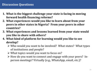 1. What is the biggest challenge your state is facing in moving
forward health financing reforms?
2. What experiences would you like to learn about from your
peers in other states in Nigeria? From your peers in other
countries?
3. What experiences and lessons learned from your state would
you like to share with others?
4. What kind of platform for learning would you like to see
develop?
 Who would you want to be involved? What states? What types
of institutions and people?
 What topics would you want to focus on?
 How do you want to connect and engage with your peers? In-
person meetings? Virtually (e.g., WhatsApp, email, etc.)?
Discussion Questions
13
 