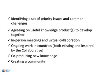  Identifying a set of priority issues and common
challenges
 Agreeing on useful knowledge product(s) to develop
together
 In-person meetings and virtual collaboration
 Ongoing work in countries (both existing and inspired
by the Collaborative)
 Co-producing new knowledge
 Creating a community
The main ingredients of JLN collaboratives
 