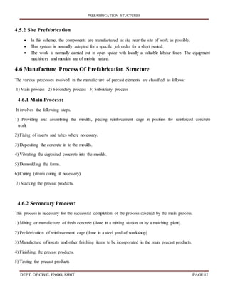 PREFABRICATION STUCTURES
DEPT. OF CIVIL ENGG, SJBIT PAGE 12
4.5.2 Site Prefabrication
 In this scheme, the components are manufactured at site near the site of work as possible.
 This system is normally adopted for a specific job order for a short period.
 The work is normally carried out in open space with locally a valuable labour force. The equipment
machinery and moulds are of mobile nature.
4.6 Manufacture Process Of Prefabrication Structure
The various processes involved in the manufacture of precast elements are classified as follows:
1) Main process 2) Secondary process 3) Subsidiary process
4.6.1 Main Process:
It involves the following steps.
1) Providing and assembling the moulds, placing reinforcement cage in position for reinforced concrete
work
2) Fixing of inserts and tubes where necessary.
3) Depositing the concrete in to the moulds.
4) Vibrating the deposited concrete into the moulds.
5) Demoulding the forms.
6) Curing (steam curing if necessary)
7) Stacking the precast products.
4.6.2 Secondary Process:
This process is necessary for the successful completion of the process covered by the main process.
1) Mixing or manufacture of fresh concrete (done in a mixing station or by a matching plant).
2) Prefabrication of reinforcement cage (done in a steel yard of workshop)
3) Manufacture of inserts and other finishing items to be incorporated in the main precast products.
4) Finishing the precast products.
5) Testing the precast products
 