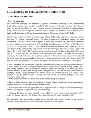 PREFABRICATION STUCTURES
DEPT. OF CIVIL ENGG, SJBIT PAGE 15
7. CASE STUDY OF PREFABRICATION STRUCTURE
7.1 SandeepJain (IIT Delhi)
7.1.1 Introduction
After successful developing the foundation of precast construction technology in the aforementioned
details of the research paper, an effort is made hereafter to present a detailed case study with a focus to
share the real life experiences for use of precast concrete construction technology at Amrapali Dream
Valley, mixed CIS Precast high-rise residential towers, designed by Architects Gian P Mathur (GPM,
India), and E. Construct, U.A.E are the structural designers. The project is vetted by IIT Delhi.
Dream Valley project is located in Greater Noida (West), Delhi NCR, India. It’s a residential township
with total 47 high-rise residential towers, 379 villas, commercial & institutional building, and other
developments. The total built-up area of project is more than 10 million Sqft. The high-rise residential
towers are divided in to six series from A to F with further classification as A1 to A7, B1 to B6, C1 to C12,
D1 to D2, E1 to E8, and F1 to F12. After a lot of brainstorming and feasibility study, Series A, D, E & F
were planned to be constructed by using precast construction technology. All towers of series A (2B+G+18
Floors), D, E1 & F (2B+G+24 Floors) rise about 60m above ground with floor to floor height of 3.05m. A
total of 3.7 million Sqft area was planned to be constructed with precast. To make the case easy to
understand, this study will discuss the construction of series A having total seven towers. As of today all
the seven towers are nearing completion. There are 12 apartments per floor with carpet area of about 430
Sqft. for 1BHK. All apartments at of series A are identical that made precast technology a viable option.
It was a mammoth task to construct a high-rise residential building using precast construction technology.
It was a roller-coaster ride for everyone involved which, towards the end became a steep learning curve.
This learning experience made it possible to develop a deeper understanding of the technology, global
standard practices, & apply these learnings to the other projects in a workable way with available resource
constraints. Several design, production & erection aspects of standard practices used abroad were
modified to suit the Indian scenario. Following are some of the key learning challenges which were
encountered on the way.
erection, which was overcome by providing detailed training.
t was difficult to counter the typical mind-set of people to adapt to change in construction technology,
patience & willingness to experiment with a new technology.
lity of IS
codes was deemed important. The designers from India had only few Indian Standard to refer.
The knowledge and understanding acquired during this case was carried forward to the projects
underway. Many improvisations were based on the experiences of this projects.
 