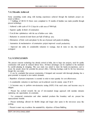 PREFABRICATION STUCTURES
DEPT. OF CIVIL ENGG, SJBIT PAGE 17
7.1.2 Results Achieved
Some astonishing results along with learning experiences achieved through this landmark project are
noted as follows:
precast technology.
-12 days for a slab area of 7000 Sqft.
tion with the use of hollow-core slabs.
-up area.
overall productivity.
ecological
7.1.3 CONCLUSION
The precast concrete technology has already arrived in India, due to large size projects, need for quality
construction with speed & reduced labour force. All these advantages can be exploited to the maximum
by careful planning & designing. This case study was aimed to share the hands-on-experience, and to
aware the people about the potential the precast offers. Following learnings could be the key takeaways
though this case study:
It can be concluded that precast construction, if designed and executed with thorough planning, has a
great potential to respond to new market demands.
mponents is essential in order to meet quantity for cost effectiveness.
-destructive testing (NDT) if the need arises and becomes easy to
mitigate.
-standard design approach with modular elements
optimising site opportunities & constraints.
unprecedented benefits.
-tower areas like
parking.
.
 