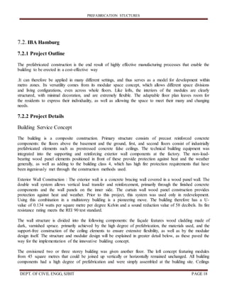 PREFABRICATION STUCTURES
DEPT. OF CIVIL ENGG, SJBIT PAGE 18
7.2. IBA Hamburg
7.2.1 Project Outline
The prefabricated construction is the end result of highly effective manufacturing processes that enable the
building to be erected in a cost-effective way
.It can therefore be applied in many different settings, and thus serves as a model for development within
metro zones. Its versatility comes from its modular space concept, which allows different space divisions
and living configurations, even across whole floors. Like lofts, the interiors of the modules are clearly
structured, with minimal decoration, and are extremely flexible. The adaptable floor plan leaves room for
the residents to express their individuality, as well as allowing the space to meet their many and changing
needs.
7.2.2 Project Details
Building Service Concept
The building is a composite construction. Primary structure consists of precast reinforced concrete
components: the floors above the basement and the ground, first, and second floors consist of industrially
prefabricated elements such as prestressed concrete false ceilings. The technical building equipment was
integrated into the supporting and reinforcing exterior wall components at the factory. The non-load-
bearing wood panel elements positioned in front of these provide protection against heat and the weather
generally, as well as adding to the building class 4, which has high fire protection requirements that have
been ingeniously met through the construction methods used.
Exterior Wall Construction : The exterior wall is a concrete bracing wall covered in a wood panel wall. The
double wall system allows vertical load transfer and reinforcement, primarily through the finished concrete
components and the wall panels on the inner side. The curtain wall wood panel construction provides
protection against heat and weather. Prior to this project, this system was used only in redevelopment.
Using this combination in a multistorey building is a pioneering move. The building therefore has a U-
value of 0.134 watts per square metre per degree Kelvin and a sound reduction value of 58 decibels. Its fire
resistance rating meets the REI 90 test standard.
The wall structure is divided into the following components: the façade features wood cladding made of
dark, varnished spruce. primarily achieved by the high degree of prefabrication, the materials used, and the
support-free construction of the ceiling elements to ensure extensive flexibility, as well as by the modular
design itself. The structure and modular design will be explained in greater detail below, as these paved the
way for the implementation of the innovative building concept.
The envisioned two or three storey building was given another floor. The loft concept featuring modules
from 45 square metres that could be joined up vertically or horizontally remained unchanged. All building
components had a high degree of prefabrication and were simply assembled at the building site. Ceilings
 