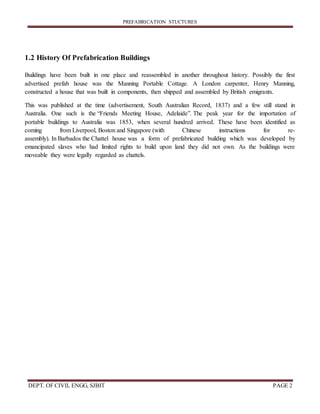 PREFABRICATION STUCTURES
DEPT. OF CIVIL ENGG, SJBIT PAGE 2
1.2 History Of Prefabrication Buildings
Buildings have been built in one place and reassembled in another throughout history. Possibly the first
advertised prefab house was the Manning Portable Cottage. A London carpenter, Henry Manning,
constructed a house that was built in components, then shipped and assembled by British emigrants.
This was published at the time (advertisement, South Australian Record, 1837) and a few still stand in
Australia. One such is the “Friends Meeting House, Adelaide”. The peak year for the importation of
portable buildings to Australia was 1853, when several hundred arrived. These have been identified as
coming from Liverpool, Boston and Singapore (with Chinese instructions for re-
assembly). In Barbados the Chattel house was a form of prefabricated building which was developed by
emancipated slaves who had limited rights to build upon land they did not own. As the buildings were
moveable they were legally regarded as chattels.
 