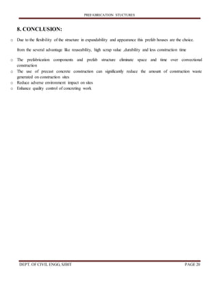 PREFABRICATION STUCTURES
DEPT. OF CIVIL ENGG, SJBIT PAGE 20
8. CONCLUSION:
o Due to the flexibility of the structure in expandability and appearance this prefab houses are the choice.
from the several advantage like reuseability, high scrap value ,durability and less construction time
o The prefabrication components and prefab structure eliminate space and time over convectional
construction
o The use of precast concrete construction can significantly reduce the amount of construction waste
generated on construction sites
o Reduce adverse environment impact on sites
o Enhance quality control of concreting work
 