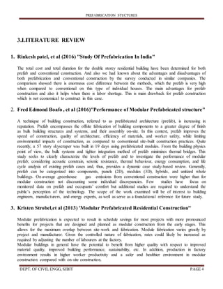 PREFABRICATION STUCTURES
DEPT. OF CIVIL ENGG, SJBIT PAGE 4
3.LITERATURE REVIEW
1. Rinkesh patel, et al (2016) ''Study Of Prefabrication In India"
The total cost and total duration for the double storey residential building have been determined for both
prefab and conventional construction. And also we had known about the advantages and disadvantages of
both prefabrication and conventional construction by the survey conducted in similar companies. The
comparison showed there is enormous cost difference between the methods, which the prefab is very high
when compared to conventional on this type of individual houses. The main advantages for prefab
construction and also it helps when there is labor shortage. This is main drawback for prefab construction
which is not economical to construct in this case.
2. Fred Edmond Boafo , et al (2016)''Performance of Modular Prefabricated structure"
A technique of building construction, referred to as prefabricated architecture (prefab), is increasing in
reputation. Prefab encompasses the offsite fabrication of building components to a greater degree of ﬁnish
as bulk building structures and systems, and their assembly on-site. In this context, prefab improves the
speed of construction, quality of architecture, efﬁciency of materials, and worker safety, while limiting
environmental impacts of construction, as compared to conventional site-built construction practices. Quite
recently, a 57 story skyscraper was built in 19 days using prefabricated modules. From the building physics
point of view, the bulk systems and tighter integration method of prefab minimizes thermal bridges. This
study seeks to clearly characterize the levels of prefab and to investigate the performance of modular
prefab; considering acoustic constrain, seismic resistance, thermal behaviour, energy consumption, and life
cycle analysis of existing prefab cases and, thus, provides a dynamic case study-based review. Generally,
prefab can be categorized into components, panels (2D), modules (3D), hybrids, and unitized whole
buildings. On average ,greenhouse gas emissions from conventional construction were higher than for
modular construction not discounting some individual discrepancies. Few studies have focus on
monitored data on prefab and occupants’ comfort but additional studies are required to understand the
public’s perception of the technology. The scope of the work examined will be of interest to building
engineers, manufacturers, and energy experts, as well as serve as a foundational reference for future study.
3. Kristen Strobel,et al (2013) 'Modular Prefabricated Residential Construction''
Modular prefabrication is expected to result in schedule savings for most projects with more pronounced
benefits for projects that are designed and planned as modular construction from the early stages. This
allows for the maximum overlap between site-work and fabrication. Module fabrication varies greatly by
project and manufacturer. Given the controlled nature of fabrication, rates could likely be increased as
required by adjusting the number of labourers at the factory.
Modular buildings in general have the potential to benefit from higher quality with respect to improved
material quality, improved building performance, sustainability, etc. In addition, production in factory
environment results in higher worker productivity and a safer and healthier environment in modular
construction compared with on-site construction.
 