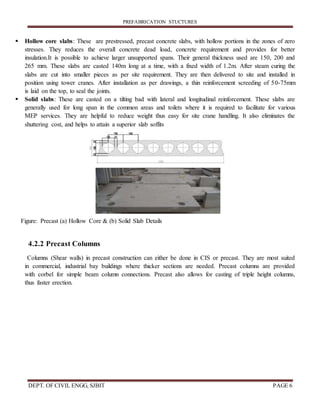 PREFABRICATION STUCTURES
DEPT. OF CIVIL ENGG, SJBIT PAGE 6
 Hollow core slabs: These are prestressed, precast concrete slabs, with hollow portions in the zones of zero
stresses. They reduces the overall concrete dead load, concrete requirement and provides for better
insulation.It is possible to achieve larger unsupported spans. Their general thickness used are 150, 200 and
265 mm. These slabs are casted 140m long at a time, with a fixed width of 1.2m. After steam curing the
slabs are cut into smaller pieces as per site requirement. They are then delivered to site and installed in
position using tower cranes. After installation as per drawings, a thin reinforcement screeding of 50-75mm
is laid on the top, to seal the joints.
 Solid slabs: These are casted on a tilting bad with lateral and longitudinal reinforcement. These slabs are
generally used for long span in the common areas and toilets where it is required to facilitate for various
MEP services. They are helpful to reduce weight thus easy for site crane handling. It also eliminates the
shuttering cost, and helps to attain a superior slab soffits
Figure: Precast (a) Hollow Core & (b) Solid Slab Details
4.2.2 Precast Columns
Columns (Shear walls) in precast construction can either be done in CIS or precast. They are most suited
in commercial, industrial bay buildings where thicker sections are needed. Precast columns are provided
with corbel for simple beam column connections. Precast also allows for casting of triple height columns,
thus faster erection.
 