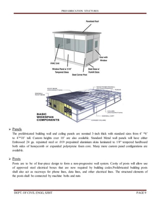 PREFABRICATION STUCTURES
DEPT. OF CIVIL ENGG, SJBIT PAGE 9
 Panels
The prefabricated building wall and ceiling panels are nominal 3-inch thick with standard sizes from 4’ *8’
to 4’*10’ tall. Custom heights over 10’ are also available. Standard Metal wall panels will have either
Embossed 24 ga. repainted steel or .019 prepainted aluminium skins laminated to 1/8" tempered hardboard
both sides of honeycomb or expanded polystyrene foam core. Many more custom panel configurations are
available.
 Posts
Posts are to be of four-piece design to form a non-progressive wall system. Cavity of posts will allow use
of approved steel electrical boxes that are now required by building codes.Prefabricated building posts
shall also act as raceways for phone lines, data lines, and other electrical lines. The structural elements of
the posts shall be connected by machine bolts and nuts
 