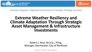 Durham Region's Natural Environment Climate Change Summit
Extreme Weather Resiliency and
Climate Adaptation Through Strategic
Asset Management & Infrastructure
Investments
Robert J. Muir, M.A.Sc., P.Eng.
Manager, Stormwater, City of Markham
March 7, 2019 - Ajax, Ontario 1
 