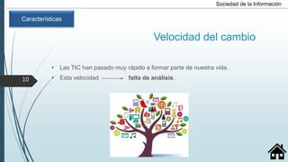 Velocidad del cambio
• Las TIC han pasado muy rápido a formar parte de nuestra vida.
• Esta velocidad falta de análisis.
Sociedad de la Información
Características
10
 