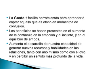 La Gestalt facilita herramientas para aprender a
captar aquello que es obvio en momentos de
confusión.
 Los beneficios se hacen presentes en el aumento
de la confianza en la emoción y el instinto, y en el
equilibrio de ambos.
 Aumenta el desarrollo de nuestra capacidad de
generar nuevos recursos y habilidades en las
relaciones, tanto con uno mismo como con el otro,
y en percibir un sentido más profundo de la vida.
 