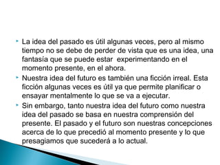  La idea del pasado es útil algunas veces, pero al mismo
tiempo no se debe de perder de vista que es una idea, una
fantasía que se puede estar experimentando en el
momento presente, en el ahora.
 Nuestra idea del futuro es también una ficción irreal. Esta
ficción algunas veces es útil ya que permite planificar o
ensayar mentalmente lo que se va a ejecutar.
 Sin embargo, tanto nuestra idea del futuro como nuestra
idea del pasado se basa en nuestra comprensión del
presente. El pasado y el futuro son nuestras concepciones
acerca de lo que precedió al momento presente y lo que
presagiamos que sucederá a lo actual.
 