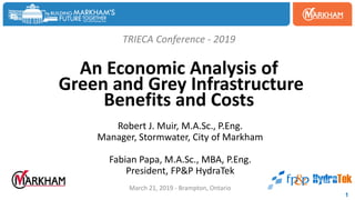 TRIECA Conference - 2019
An Economic Analysis of
Green and Grey Infrastructure
Benefits and Costs
Robert J. Muir, M.A.Sc., P.Eng.
Manager, Stormwater, City of Markham
Fabian Papa, M.A.Sc., MBA, P.Eng.
President, FP&P HydraTek
March 21, 2019 - Brampton, Ontario
1
 