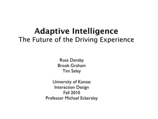 Adaptive Intelligence
The Future of the Driving Experience


               Ross Dansby
              Brook Graham
                Tim Seley

           University of Kansas
            Interaction Design
                 Fall 2010
        Professor Michael Eckersley
 