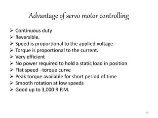 Advantage of servo motor controlling
 Continuous duty
 Reversible.
 Speed is proportional to the applied voltage.
 Torque is proportional to the current.
 Very efficient
 No power required to hold a static load in position
 Flat speed –torque curve
 Peak torque available for short period of time
 Smooth rotation at low speeds
 Good up to 3,000 R.P.M.
10
 