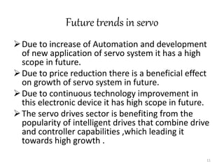Future trends in servo
Due to increase of Automation and development
of new application of servo system it has a high
scope in future.
Due to price reduction there is a beneficial effect
on growth of servo system in future.
Due to continuous technology improvement in
this electronic device it has high scope in future.
The servo drives sector is benefiting from the
popularity of intelligent drives that combine drive
and controller capabilities ,which leading it
towards high growth .
11
 