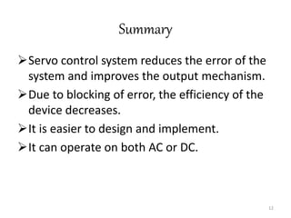 Summary
Servo control system reduces the error of the
system and improves the output mechanism.
Due to blocking of error, the efficiency of the
device decreases.
It is easier to design and implement.
It can operate on both AC or DC.
12
 