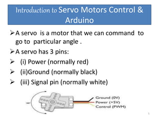 Introduction to Servo Motors Control &
Arduino
A servo is a motor that we can command to
go to particular angle .
A servo has 3 pins:
 (i) Power (normally red)
 (ii)Ground (normally black)
 (iii) Signal pin (normally white)
5
 