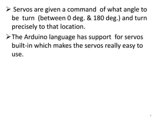  Servos are given a command of what angle to
be turn (between 0 deg. & 180 deg.) and turn
precisely to that location.
The Arduino language has support for servos
built-in which makes the servos really easy to
use.
6
 