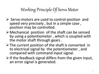 Working Principle Of Servo Motor
 Servo-motors are used to control position and
speed very precisely , but in a simple case ,
position may be controlled.
Mechanical position of the shaft can be sensed
by using a potentiometer , which is coupled with
the motor shaft through gears .
The current position of the shaft is converted in
to electrical signal by the potentiometer , and
compared with command input signal.
If the feedback signal differs from the given input,
an error signal is generated.
8
 