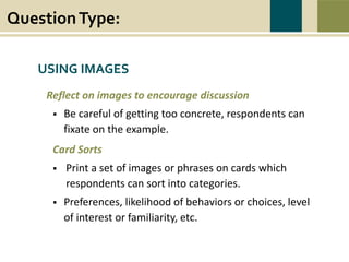 QuestionType:
War causes wounds and suffering that last beyond the battlefield. Swords to Plowshares’
mission is to heal the wounds of war, to restore dignity, hope, and self-sufficiency to all
veterans in need, and to prevent and end homelessness and poverty among veterans.
USING IMAGES
Reflect on images to encourage discussion
 Be careful of getting too concrete, respondents can
fixate on the example.
Card Sorts
 Print a set of images or phrases on cards which
respondents can sort into categories.
 Preferences, likelihood of behaviors or choices, level
of interest or familiarity, etc.
 