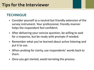 Tips for the Interviewer
War causes wounds and suffering that last beyond the battlefield. Swords to Plowshares’
mission is to heal the wounds of war, to restore dignity, hope, and self-sufficiency to all
veterans in need, and to prevent and end homelessness and poverty among veterans.
TECHNIQUE
 Consider yourself as a neutral but friendly extension of the
survey instrument. Your professional, friendly manner
helps the respondent feel confident.
 After delivering your concise question, be willing to wait
for a response, but be ready with prompts if needed.
 Remember what you’ve learned about active listening and
put it to use.
 When probing for clarity, use respondents’ words back to
them.
 Once you get started, avoid narrating the process.
 