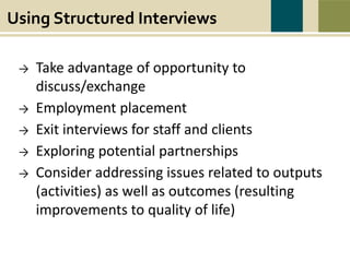 Using Structured Interviews
Take advantage of opportunity to discuss/exchange
Employment placement
Exit interviews for staff and clients
Exploring potential partnerships
Consider addressing issues related to outputs (activities) as well as outcomes (resulting
improvements to quality of life)
Using Structured Interviews
→ Take advantage of opportunity to
discuss/exchange
→ Employment placement
→ Exit interviews for staff and clients
→ Exploring potential partnerships
→ Consider addressing issues related to outputs
(activities) as well as outcomes (resulting
improvements to quality of life)
 