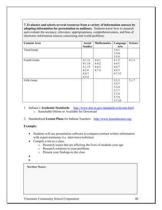 7. Evaluates and selects several resources from a variety of information sources by
adapting information for presentation to audience. Students know how to research
and evaluate the accuracy, relevance, appropriateness, comprehensiveness, and bias of
electronic information sources concerning real-world problems.

Content Area                                  Social Mathematics Language Science
                                             Studies                Arts
Third Grade                                                      3.4.1
                                                                 3.4.4
                                                                 3.5.8
Fourth Grade                                 4.1.12  4.4.1       4.1.5    4.1.2
                                             4.1.14  4.4.2       4.4.1
                                             4.1.15  4.4.3       4.4.7
                                             4.2.8   4.7.4       4.5.3
                                             4.4.7               4.7.12
                                             4.5.4
Fifth Grade                                                      5.5.3    5.1.7
                                                                 5.5.7
                                                                 5.5.8
                                                                 5.7.7
                                                                 5.7.8
                                                                 5.7.9
                                                                 5.7.10

1. Indiana’s Academic Standards http://www.doe.in.gov/standards/welcome.html
       o Searchable Online or Available for Download

2. Standardized Lesson Plans for Indiana Teachers http://www.lessonlocator.org/

Example:

   •   Students will use presentation software to compare/contrast written information
       with expert testimony (i.e. interviews/websites)
   •   Compile a list as a class:
          o Research issues that are affecting the lives of students your age
          o Research solutions to your problems
          o Present your findings to the class
   •
   •

  Section Notes:




Vincennes Community School Corporation                                                   40
 