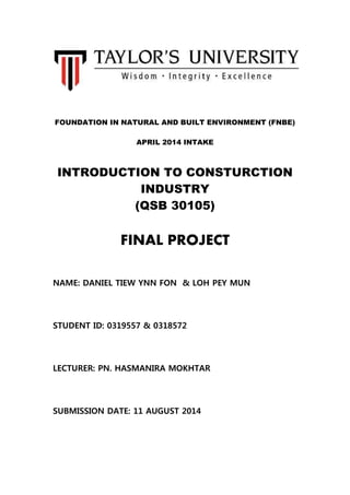 FOUNDATION IN NATURAL AND BUILT ENVIRONMENT (FNBE)
APRIL 2014 INTAKE
INTRODUCTION TO CONSTURCTION
INDUSTRY
(QSB 30105)
FINAL PROJECT
NAME: DANIEL TIEW YNN FON & LOH PEY MUN
STUDENT ID: 0319557 & 0318572
LECTURER: PN. HASMANIRA MOKHTAR
SUBMISSION DATE: 11 AUGUST 2014
 