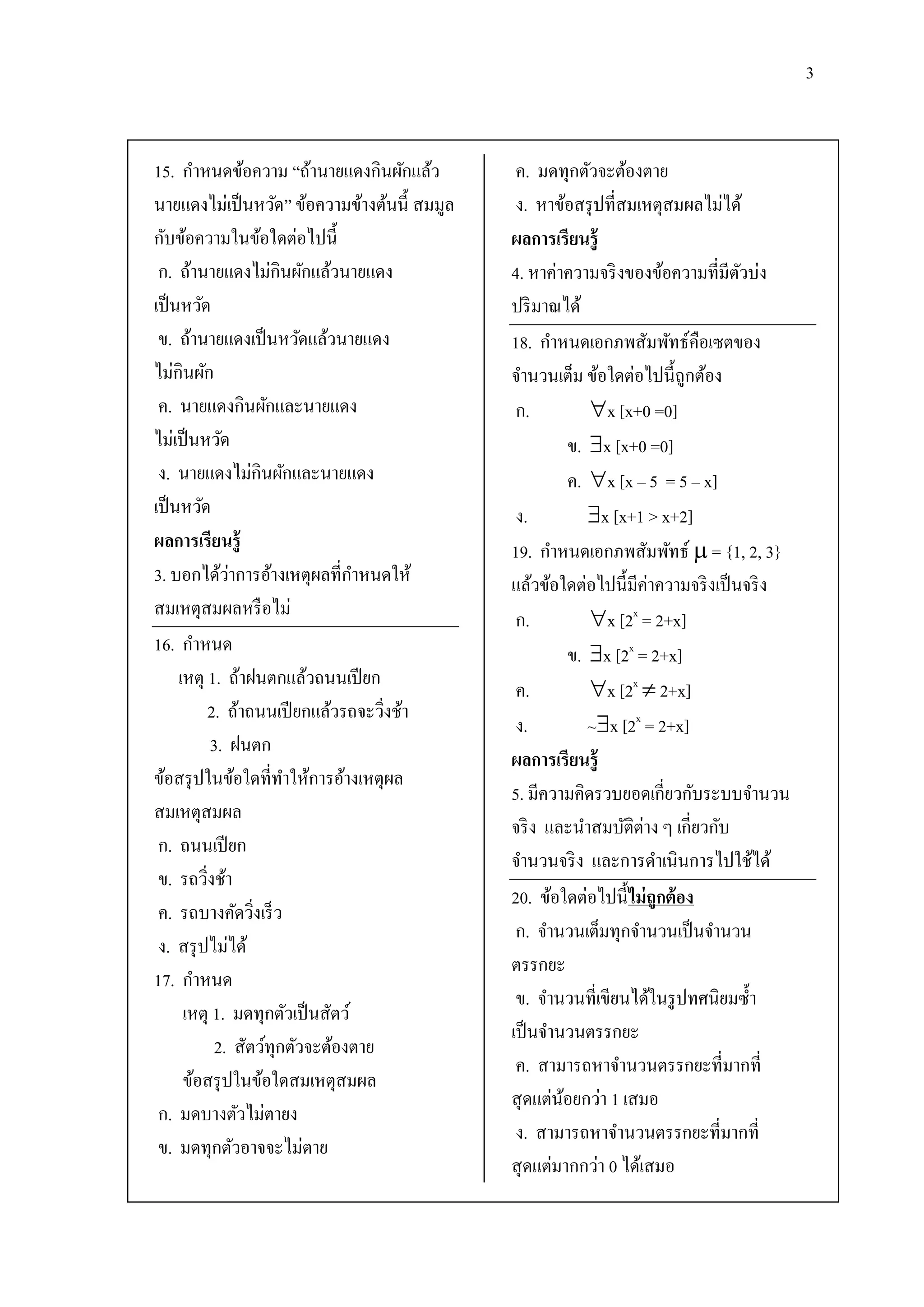 3


15. กาหนดข้อความ “ถ้านายแดงกินผักแล้ว          ค. มดทุกตัวจะต้องตาย
นายแดงไม่เป็ นหวัด” ข้อความข้างต้นนี้ สมมูล    ง. หาข้อสรุ ปที่สมเหตุสมผลไม่ได้
กับข้อความในข้อใดต่อไปนี้                     ผลการเรียนรู้
 ก. ถ้านายแดงไม่กินผักแล้วนายแดง              4. หาค่าความจริ งของข้อความที่มีตวบ่ง
                                                                                  ั
เป็ นหวัด                                     ปริ มาณได้
 ข. ถ้านายแดงเป็ นหวัดแล้วนายแดง              18. กาหนดเอกภพสัมพัทธ์คือเซตของ
ไม่กินผัก                                     จานวนเต็ม ข้อใดต่อไปนี้ถูกต้อง
 ค. นายแดงกินผักและนายแดง                      ก.          x [x+0 =0]
ไม่เป็ นหวัด                                            ข. x [x+0 =0]
 ง. นายแดงไม่กินผักและนายแดง                            ค. x [x – 5 = 5 – x]
เป็ นหวัด                                      ง.          x [x+1 > x+2]
ผลการเรียนรู้                                 19. กาหนดเอกภพสัมพัทธ์  = {1, 2, 3}
               ่
3. บอกได้วาการอ้างเหตุผลที่กาหนดให้           แล้วข้อใดต่อไปนี้มีค่าความจริ งเป็ นจริ ง
สมเหตุสมผลหรื อไม่                             ก.          x [2x = 2+x]
16. กาหนด                                               ข. x [2x = 2+x]
     เหตุ 1. ถ้าฝนตกแล้วถนนเปี ยก
                                               ค.          x [2x  2+x]
          2. ถ้าถนนเปี ยกแล้วรถจะวิงช้า
                                     ่
                                               ง.          ~x [2x = 2+x]
            3. ฝนตก
                                              ผลการเรียนรู้
ข้อสรุ ปในข้อใดที่ทาให้การอ้างเหตุผล
                                              5. มีความคิดรวบยอดเกี่ยวกับระบบจานวน
สมเหตุสมผล
                                              จริ ง และนาสมบัติต่าง ๆ เกี่ยวกับ
 ก. ถนนเปี ยก
                                              จานวนจริ ง และการดาเนินการไปใช้ได้
 ข. รถวิงช้า
          ่
                                              20. ข้อใดต่อไปนี้ ไม่ ถูกต้ อง
 ค. รถบางคัดวิงเร็ ว
                   ่
                                               ก. จานวนเต็มทุกจานวนเป็ นจานวน
 ง. สรุ ปไม่ได้
                                              ตรรกยะ
17. กาหนด
                                               ข. จานวนที่เขียนได้ในรู ปทศนิยมซ้ า
      เหตุ 1. มดทุกตัวเป็ นสัตว์
                                              เป็ นจานวนตรรกยะ
             2. สัตว์ทุกตัวจะต้องตาย
                                               ค. สามารถหาจานวนตรรกยะที่มากที่
      ข้อสรุ ปในข้อใดสมเหตุสมผล
                                              สุ ดแต่นอยกว่า 1 เสมอ
                                                      ้
 ก. มดบางตัวไม่ตายง
                                               ง. สามารถหาจานวนตรรกยะที่มากที่
 ข. มดทุกตัวอาจจะไม่ตาย
                                              สุ ดแต่มากกว่า 0 ได้เสมอ
 